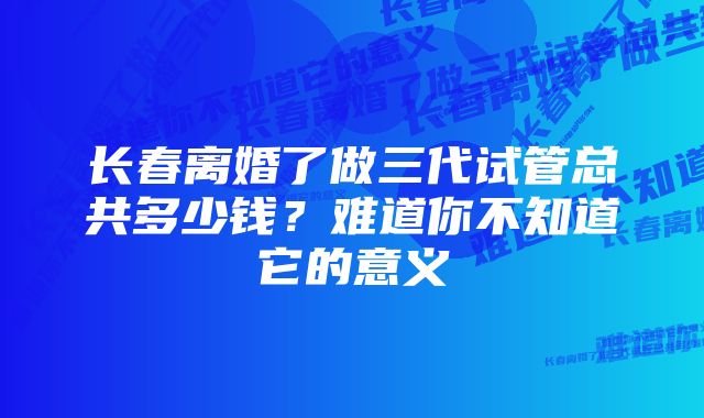 长春离婚了做三代试管总共多少钱？难道你不知道它的意义