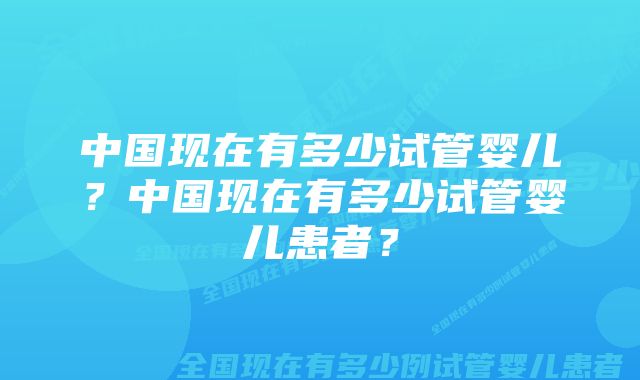 中国现在有多少试管婴儿？中国现在有多少试管婴儿患者？