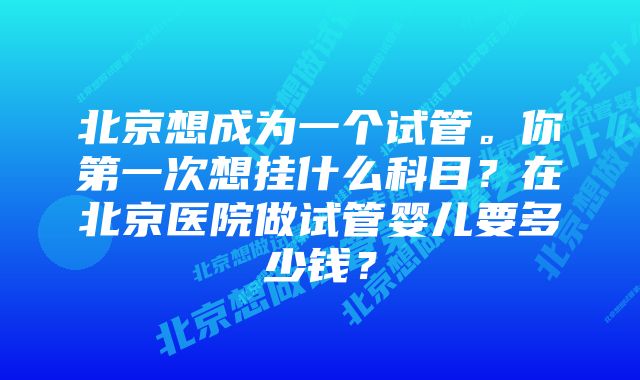 北京想成为一个试管。你第一次想挂什么科目？在北京医院做试管婴儿要多少钱？