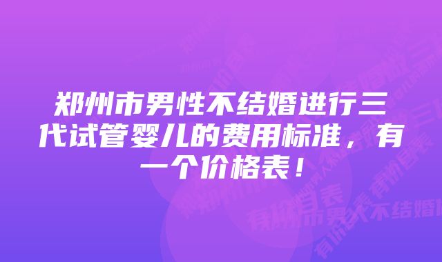 郑州市男性不结婚进行三代试管婴儿的费用标准，有一个价格表！