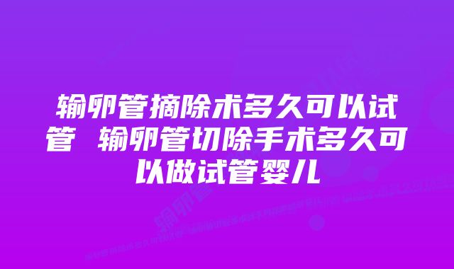 输卵管摘除术多久可以试管 输卵管切除手术多久可以做试管婴儿