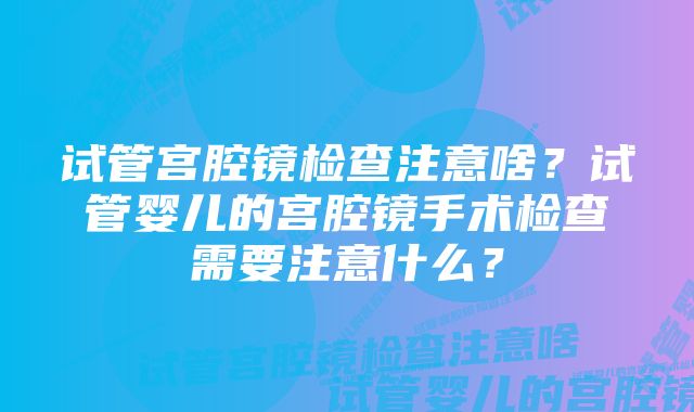 试管宫腔镜检查注意啥？试管婴儿的宫腔镜手术检查需要注意什么？