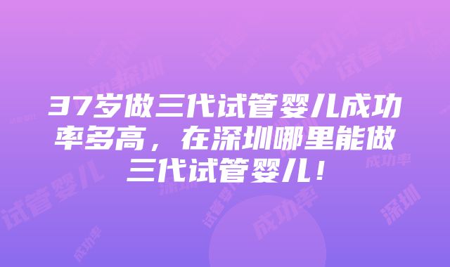 37岁做三代试管婴儿成功率多高，在深圳哪里能做三代试管婴儿！