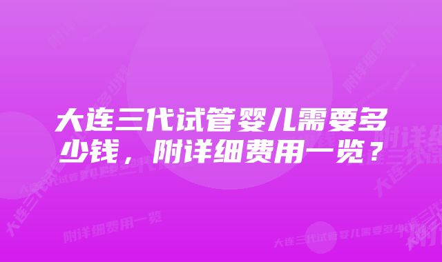 大连三代试管婴儿需要多少钱，附详细费用一览？