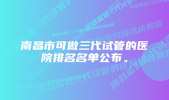 南昌市可做三代试管的医院排名名单公布。