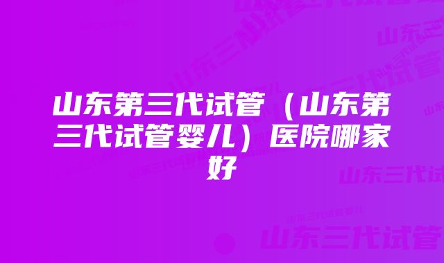 山东第三代试管（山东第三代试管婴儿）医院哪家好