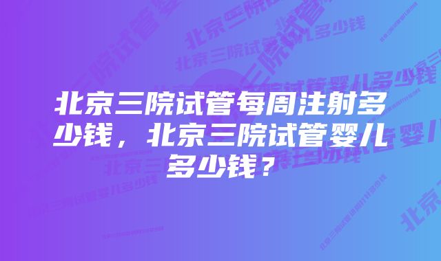 北京三院试管每周注射多少钱，北京三院试管婴儿多少钱？