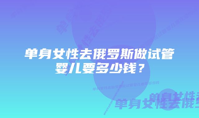 单身女性去俄罗斯做试管婴儿要多少钱？