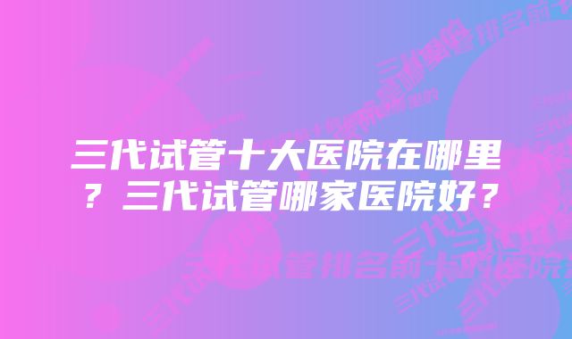 三代试管十大医院在哪里？三代试管哪家医院好？