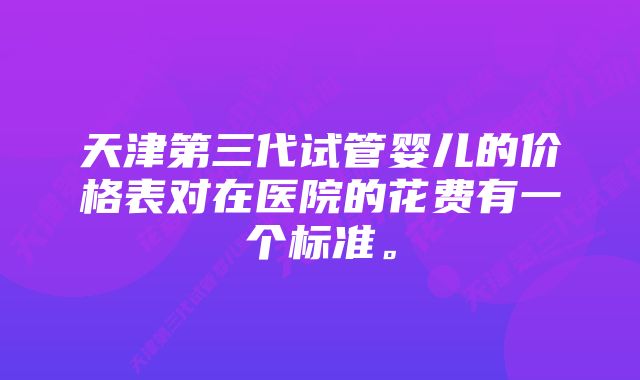 天津第三代试管婴儿的价格表对在医院的花费有一个标准。