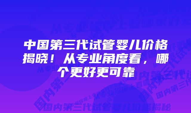 中国第三代试管婴儿价格揭晓！从专业角度看，哪个更好更可靠