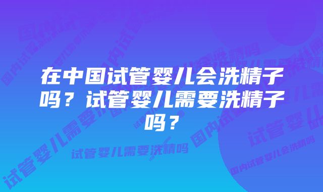 在中国试管婴儿会洗精子吗？试管婴儿需要洗精子吗？