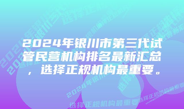 2024年银川市第三代试管民营机构排名最新汇总，选择正规机构最重要。