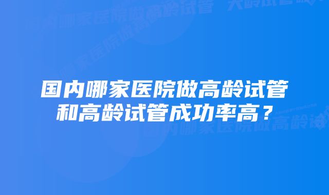 国内哪家医院做高龄试管和高龄试管成功率高？