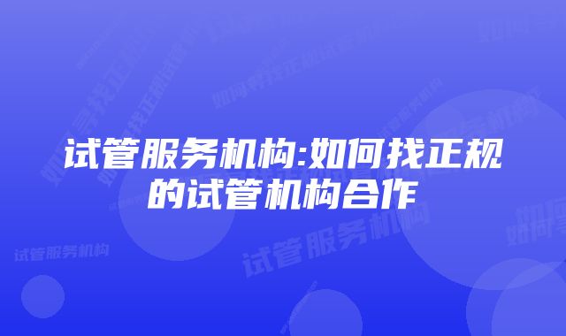 试管服务机构:如何找正规的试管机构合作