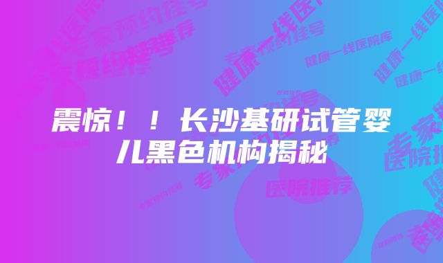 震惊！！长沙基研试管婴儿黑色机构揭秘