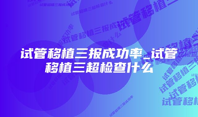 试管移植三报成功率_试管移植三超检查什么