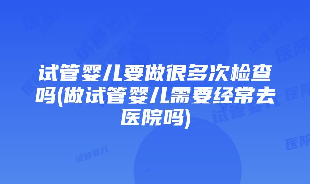 试管婴儿要做很多次检查吗(做试管婴儿需要经常去医院吗)