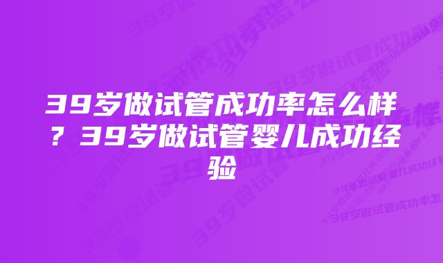 39岁做试管成功率怎么样？39岁做试管婴儿成功经验