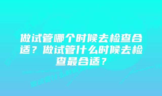 做试管哪个时候去检查合适？做试管什么时候去检查最合适？