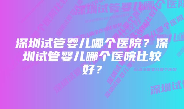 深圳试管婴儿哪个医院？深圳试管婴儿哪个医院比较好？