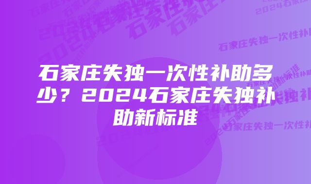 石家庄失独一次性补助多少？2024石家庄失独补助新标准