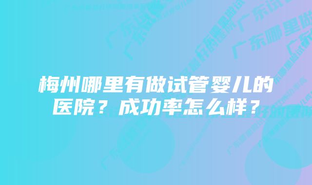 梅州哪里有做试管婴儿的医院？成功率怎么样？