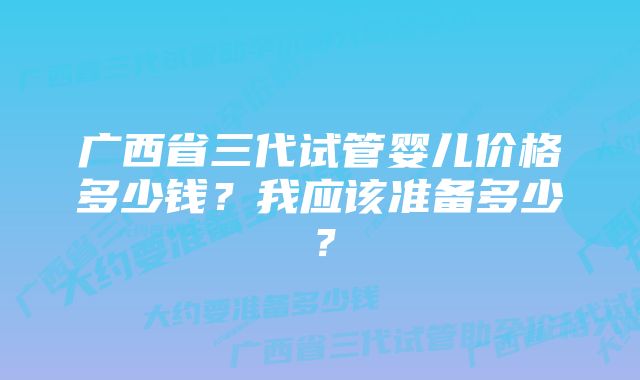 广西省三代试管婴儿价格多少钱？我应该准备多少？