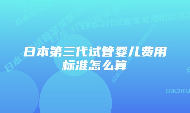 日本第三代试管婴儿费用标准怎么算