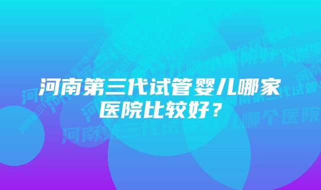 河南第三代试管婴儿哪家医院比较好？