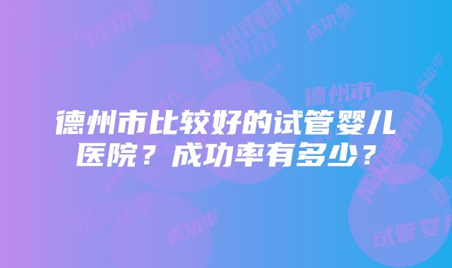 德州市比较好的试管婴儿医院？成功率有多少？