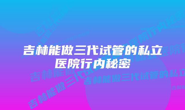 吉林能做三代试管的私立医院行内秘密