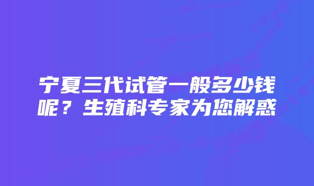 宁夏三代试管一般多少钱呢？生殖科专家为您解惑