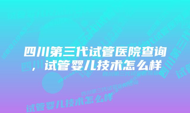 四川第三代试管医院查询，试管婴儿技术怎么样