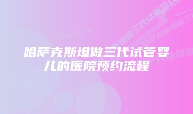 哈萨克斯坦做三代试管婴儿的医院预约流程