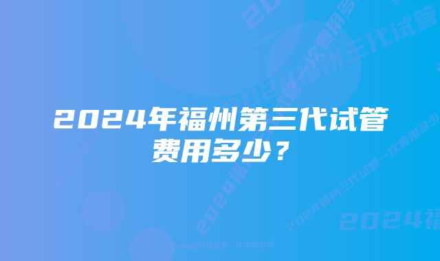 2024年福州第三代试管费用多少？