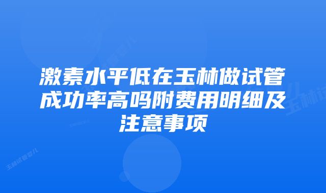 激素水平低在玉林做试管成功率高吗附费用明细及注意事项