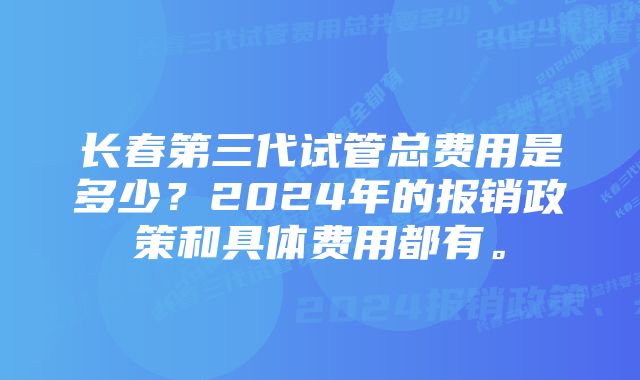 长春第三代试管总费用是多少？2024年的报销政策和具体费用都有。