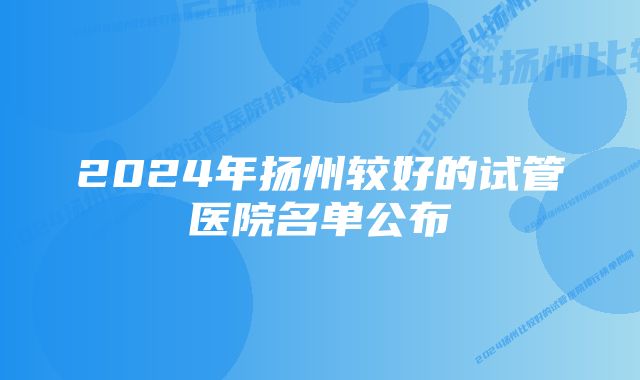 2024年扬州较好的试管医院名单公布