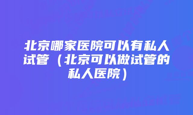 北京哪家医院可以有私人试管（北京可以做试管的私人医院）