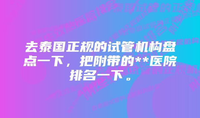 去泰国正规的试管机构盘点一下，把附带的**医院排名一下。