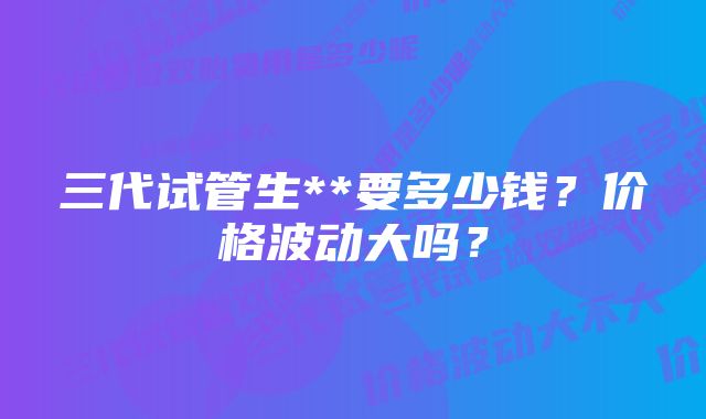 三代试管生**要多少钱？价格波动大吗？