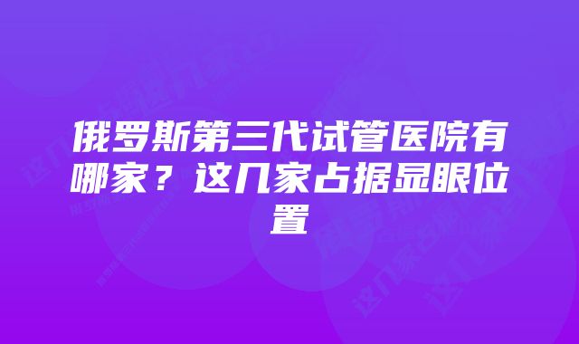 俄罗斯第三代试管医院有哪家？这几家占据显眼位置