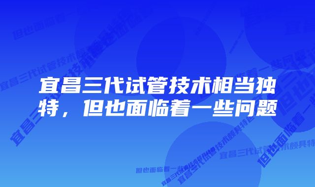 宜昌三代试管技术相当独特，但也面临着一些问题