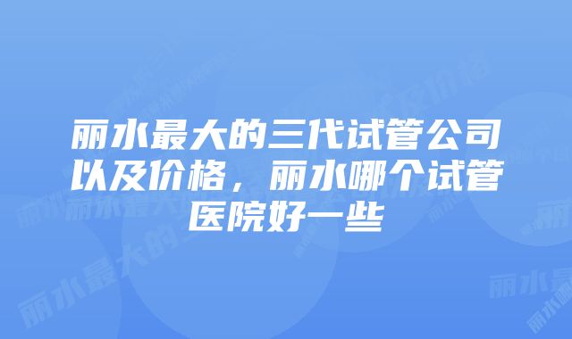 丽水最大的三代试管公司以及价格，丽水哪个试管医院好一些