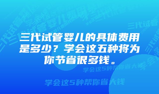 三代试管婴儿的具体费用是多少？学会这五种将为你节省很多钱。