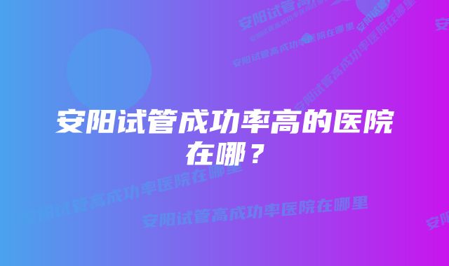 安阳试管成功率高的医院在哪？