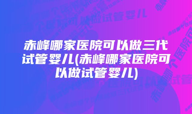 赤峰哪家医院可以做三代试管婴儿(赤峰哪家医院可以做试管婴儿)