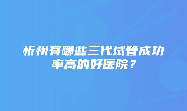 忻州有哪些三代试管成功率高的好医院？