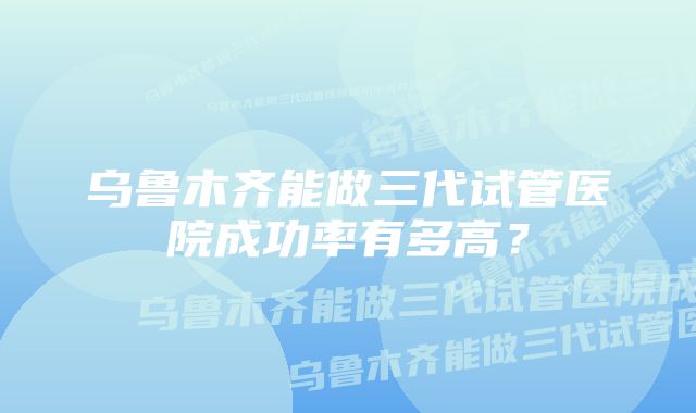 乌鲁木齐能做三代试管医院成功率有多高？